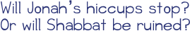 Shabbat Hiccups. Jonah loves Shabbat. But this week, as he helps his family set the table for dinner, something unexpected happens: he gets the hiccups! His sister, grandma, mom, cousin, and dad all suggest remedies, but no matter what Jonah does--eat sugar, hold his breath, have someone shout, &quot;Boo!&quot;--those hiccups simply won't go away. Will his uncontrollable hiccups disrupt the festivities?