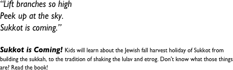 “Lift branches so high&#10;Peek up at the sky.&#10;Sukkot is coming.”&#10; &#10;Sukkot is Coming! Kids will learn about the Jewish fall harvest holiday of Sukkot from building the sukkah, to the tradition of shaking the lulav and etrog. Don't know what those things are? Read the book!