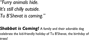 “Furry animals hide.&#10;It’s still chilly outside.&#10;Tu B’Shevat is coming.”&#10; &#10;Shabbat is Coming! A family and their adorable dog celebrate the kid-friendly holiday of Tu B'Shevat, the birthday of trees!