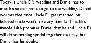 Today is Uncle Eli's wedding and Daniel has to miss his soccer game to go to the wedding. Daniel worries that once Uncle Eli gets married, his beloved uncle won't have any time for him. Eli’s fiancée Lilah promises Daniel that he and Uncle Eli will do something special together that day, but Daniel has his doubts!&#10;